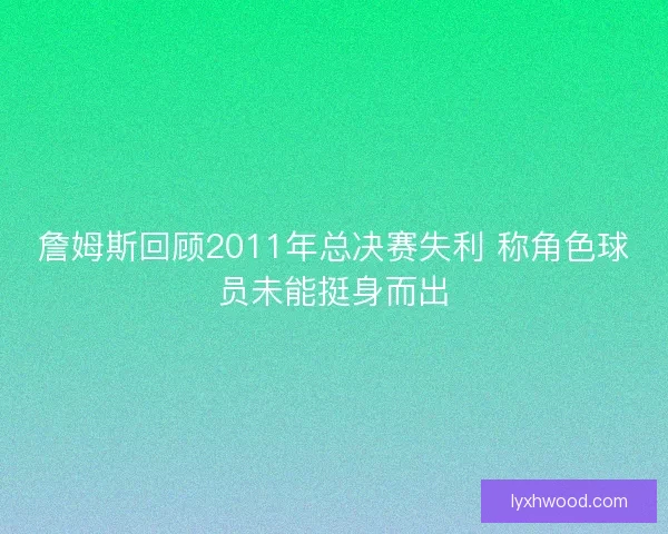 詹姆斯回顾2011年总决赛失利 称角色球员未能挺身而出