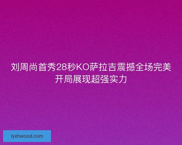 刘周尚首秀28秒KO萨拉吉震撼全场完美开局展现超强实力