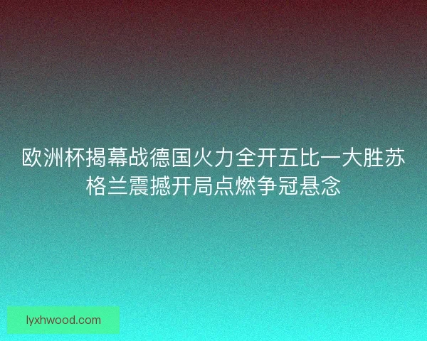 欧洲杯揭幕战德国火力全开五比一大胜苏格兰震撼开局点燃争冠悬念