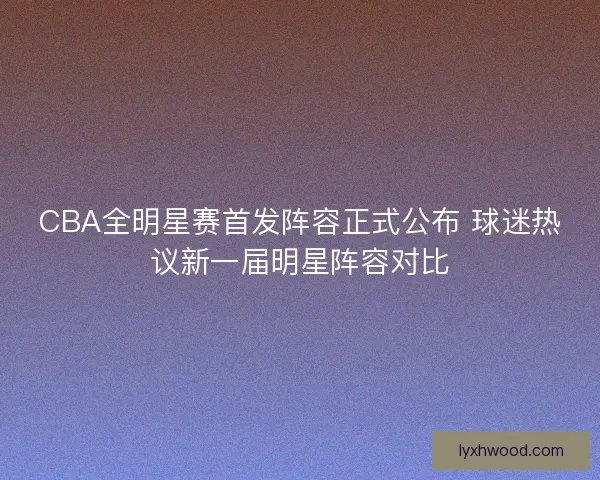 CBA全明星赛首发阵容正式公布 球迷热议新一届明星阵容对比