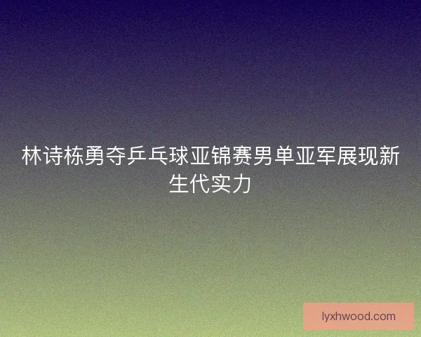 林诗栋勇夺乒乓球亚锦赛男单亚军展现新生代实力
