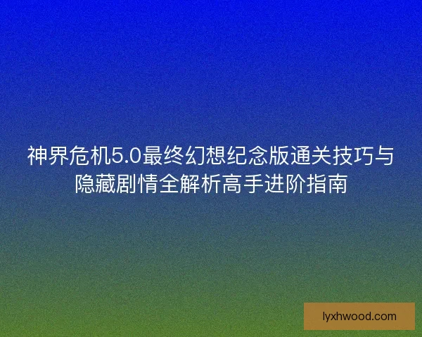 神界危机5.0最终幻想纪念版通关技巧与隐藏剧情全解析高手进阶指南