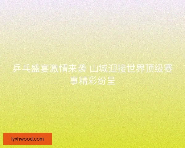 乒乓盛宴激情来袭 山城迎接世界顶级赛事精彩纷呈
