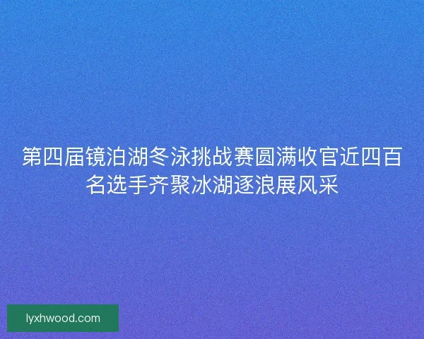 第四届镜泊湖冬泳挑战赛圆满收官近四百名选手齐聚冰湖逐浪展风采
