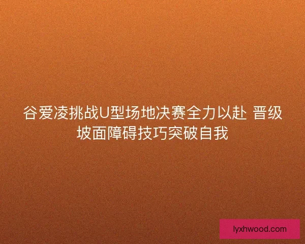 谷爱凌挑战U型场地决赛全力以赴 晋级坡面障碍技巧突破自我