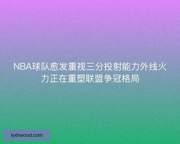 NBA球队愈发重视三分投射能力外线火力正在重塑联盟争冠格局