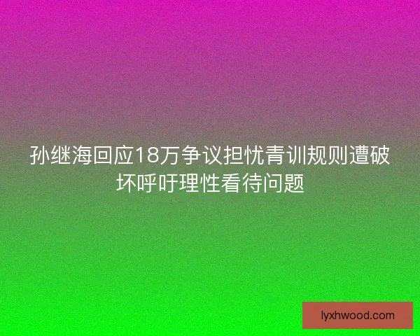 孙继海回应18万争议担忧青训规则遭破坏呼吁理性看待问题