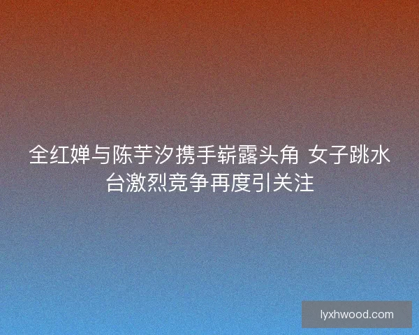 全红婵与陈芋汐携手崭露头角 女子跳水台激烈竞争再度引关注
