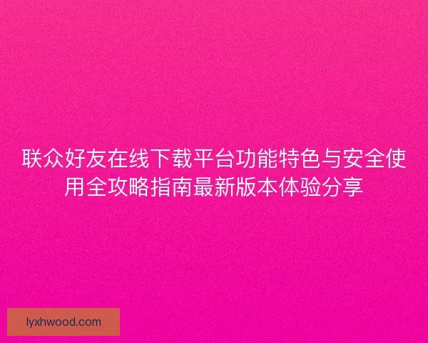 联众好友在线下载平台功能特色与安全使用全攻略指南最新版本体验分享