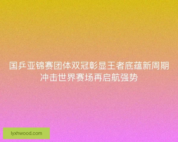 国乒亚锦赛团体双冠彰显王者底蕴新周期冲击世界赛场再启航强势