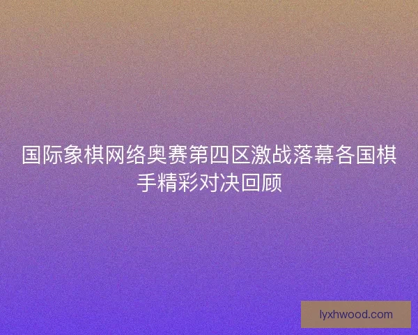 国际象棋网络奥赛第四区激战落幕各国棋手精彩对决回顾